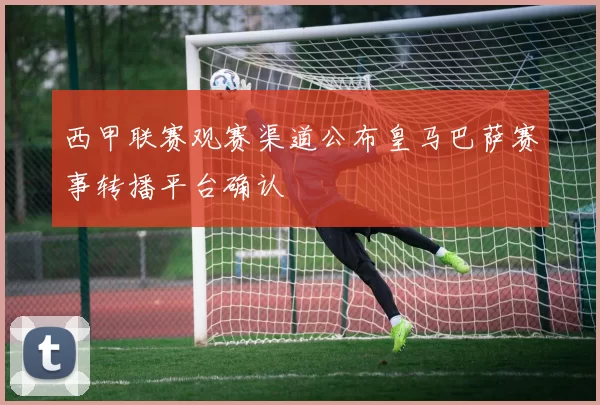 西甲联赛观赛渠道公布皇马巴萨赛事转播平台确认