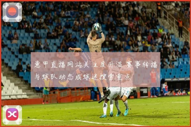意甲直播网站关注度升温 赛事转播与球队动态成球迷搜索重点