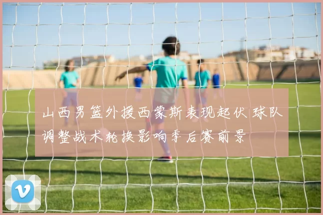 山西男篮外援西蒙斯表现起伏 球队调整战术轮换影响季后赛前景