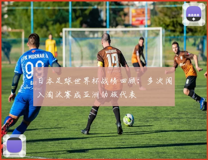 日本足球世界杯战绩回顾：多次闯入淘汰赛成亚洲劲旅代表