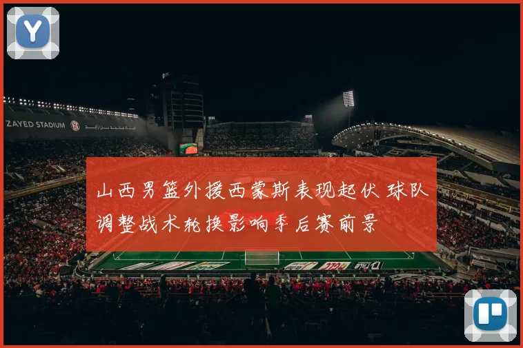 山西男篮外援西蒙斯表现起伏 球队调整战术轮换影响季后赛前景