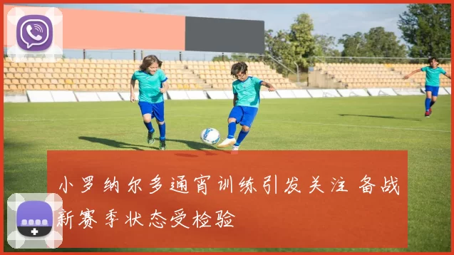 小罗纳尔多通宵训练引发关注 备战新赛季状态受检验