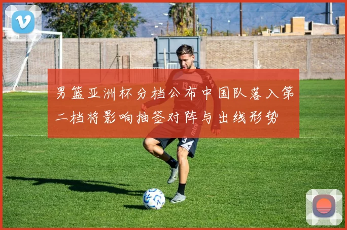 男篮亚洲杯分档公布中国队落入第二档将影响抽签对阵与出线形势