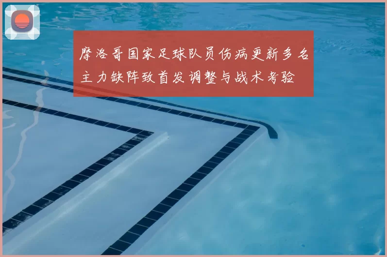 摩洛哥国家足球队员伤病更新多名主力缺阵致首发调整与战术考验