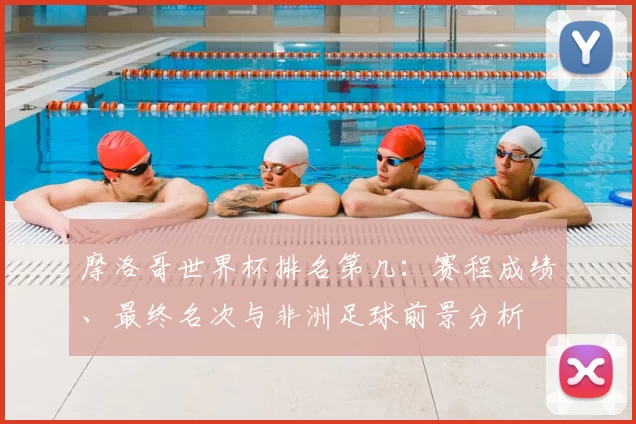 摩洛哥世界杯排名第几：赛程成绩、最终名次与非洲足球前景分析