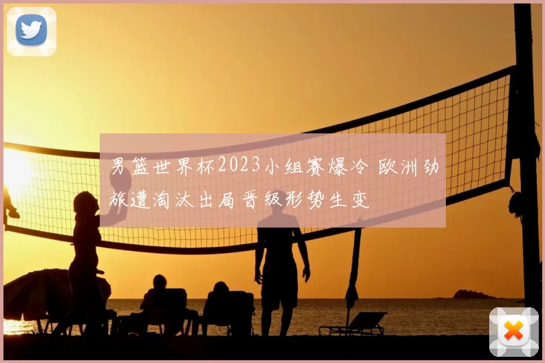 男篮世界杯2023小组赛爆冷 欧洲劲旅遭淘汰出局晋级形势生变