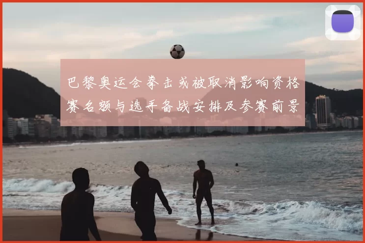 巴黎奥运会拳击或被取消影响资格赛名额与选手备战安排及参赛前景