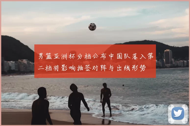 男篮亚洲杯分档公布中国队落入第二档将影响抽签对阵与出线形势