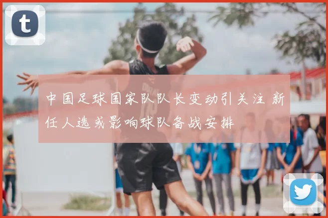 中国足球国家队队长变动引关注 新任人选或影响球队备战安排