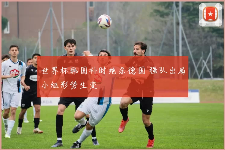 世界杯韩国补时绝杀德国 强队出局小组形势生变