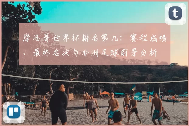 摩洛哥世界杯排名第几：赛程成绩、最终名次与非洲足球前景分析