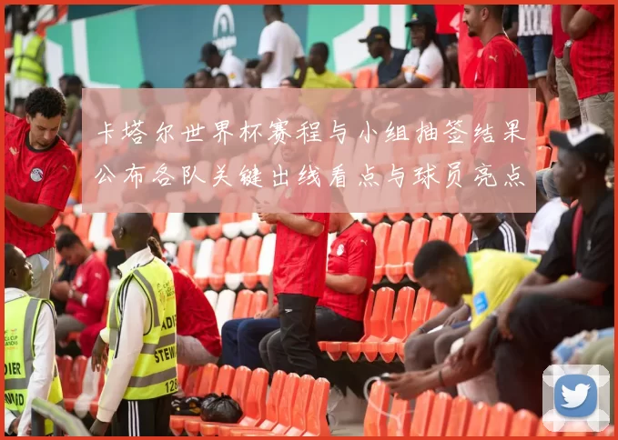卡塔尔世界杯赛程与小组抽签结果公布各队关键出线看点与球员亮点