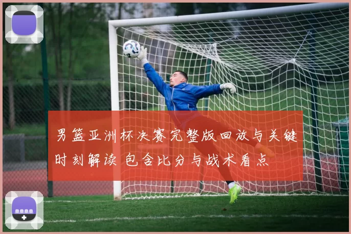 男篮亚洲杯决赛完整版回放与关键时刻解读 包含比分与战术看点