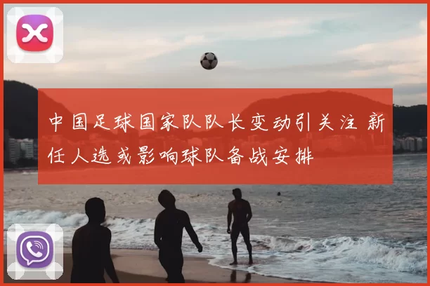中国足球国家队队长变动引关注 新任人选或影响球队备战安排