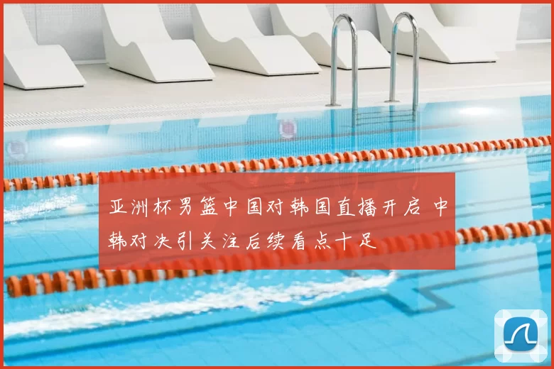 亚洲杯男篮中国对韩国直播开启 中韩对决引关注后续看点十足