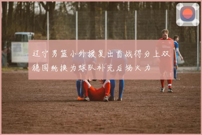 辽宁男篮小外援复出首战得分上双稳固轮换为球队补充后场火力