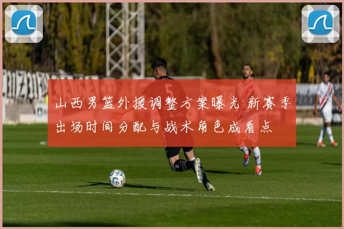 山西男篮外援调整方案曝光 新赛季出场时间分配与战术角色成看点