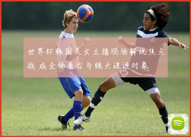 世界杯韩国美女主播现场解说焦点战 成全场看台与镜头追逐对象