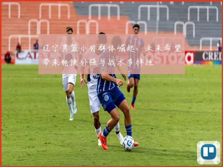 辽宁男篮小将群体崛起，未来希望带来轮换补强与战术多样性