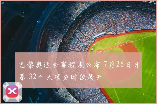 巴黎奥运会赛程表公布 7月26日开幕 32个大项分时段展开