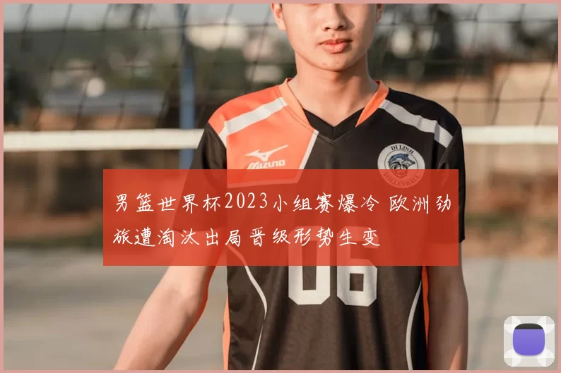 男篮世界杯2023小组赛爆冷 欧洲劲旅遭淘汰出局晋级形势生变