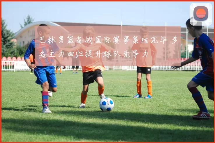 巴林男篮备战国际赛事集结完毕 多名主力回归提升球队竞争力