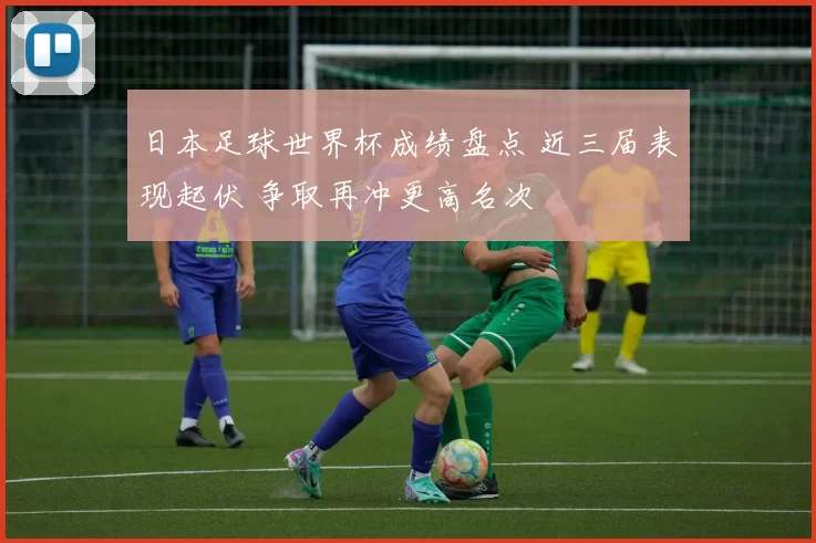 日本足球世界杯成绩盘点 近三届表现起伏 争取再冲更高名次