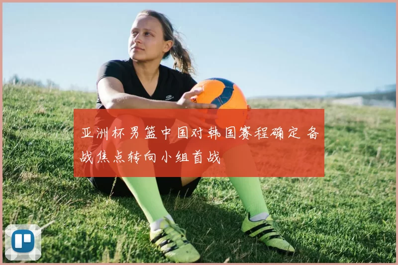 亚洲杯男篮中国对韩国赛程确定 备战焦点转向小组首战