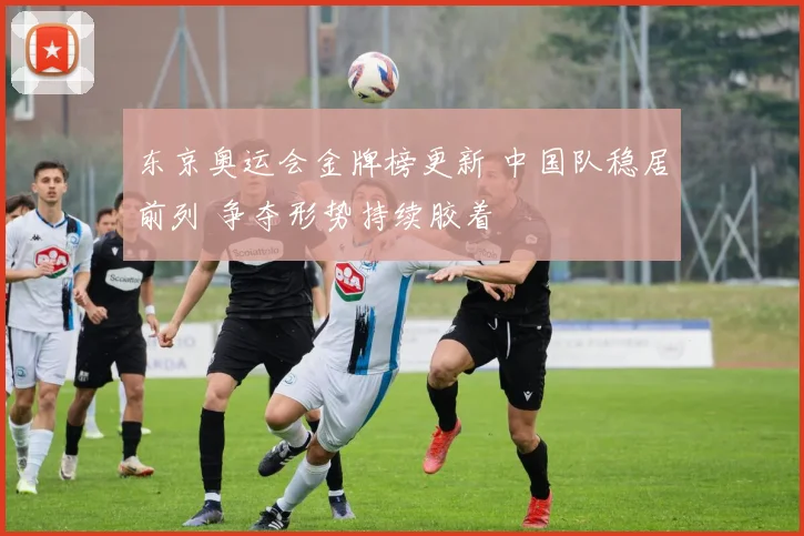 东京奥运会金牌榜更新 中国队稳居前列 争夺形势持续胶着
