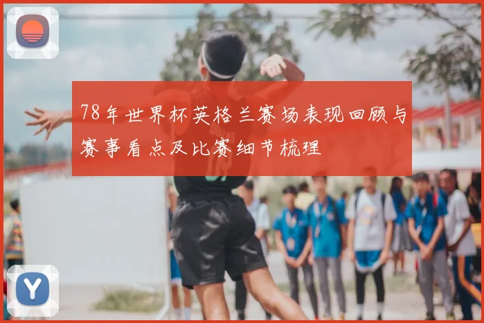 78年世界杯英格兰赛场表现回顾与赛事看点及比赛细节梳理