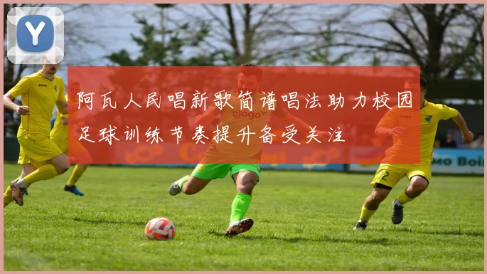 阿瓦人民唱新歌简谱唱法助力校园足球训练节奏提升备受关注
