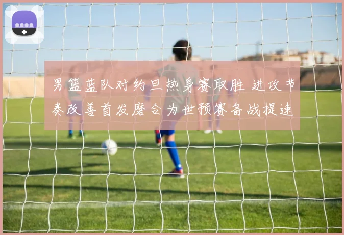 男篮蓝队对约旦热身赛取胜 进攻节奏改善首发磨合为世预赛备战提速