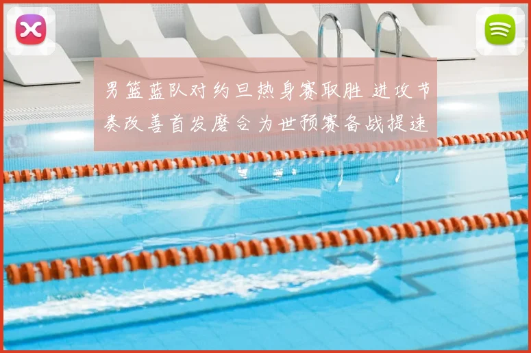 男篮蓝队对约旦热身赛取胜 进攻节奏改善首发磨合为世预赛备战提速